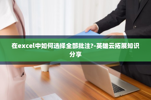 在excel中如何选择全部批注?-英雄云拓展知识分享