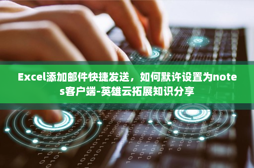 Excel添加邮件快捷发送，如何默许设置为notes客户端-英雄云拓展知识分享