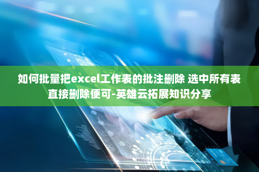如何批量把excel工作表的批注删除 选中所有表直接删除便可-英雄云拓展知识分享