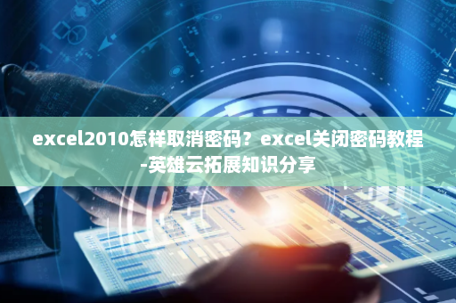 excel2010怎样取消密码？excel关闭密码教程-英雄云拓展知识分享