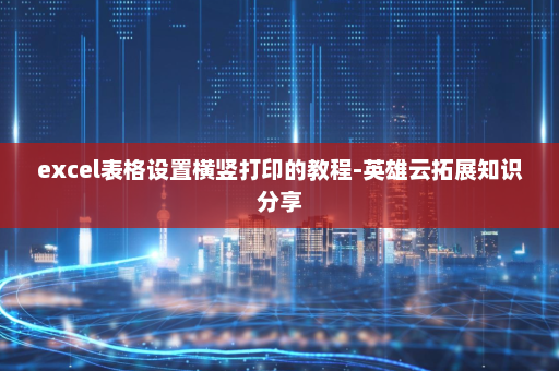 excel表格设置横竖打印的教程-英雄云拓展知识分享