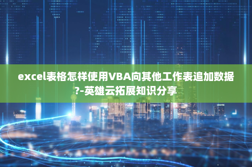 excel表格怎样使用VBA向其他工作表追加数据?-英雄云拓展知识分享