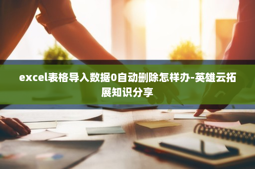 excel表格导入数据0自动删除怎样办-英雄云拓展知识分享