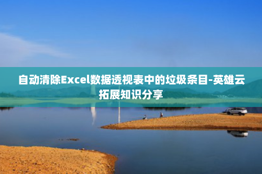 自动清除Excel数据透视表中的垃圾条目-英雄云拓展知识分享