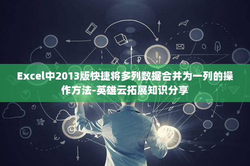 Excel中2013版快捷将多列数据合并为一列的操作方法-英雄云拓展知识分享