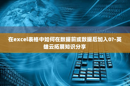 在excel表格中如何在数据前或数据后加入0?-英雄云拓展知识分享