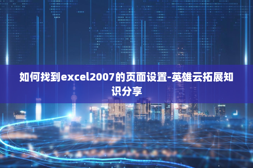 如何找到excel2007的页面设置-英雄云拓展知识分享