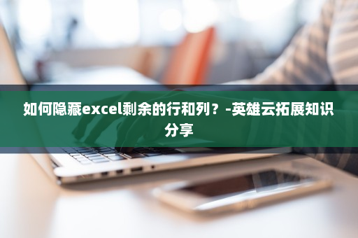 如何隐藏excel剩余的行和列？-英雄云拓展知识分享