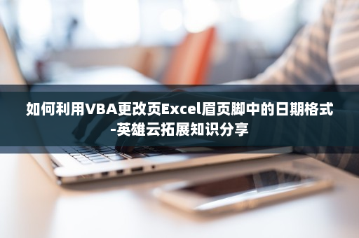如何利用VBA更改页Excel眉页脚中的日期格式-英雄云拓展知识分享