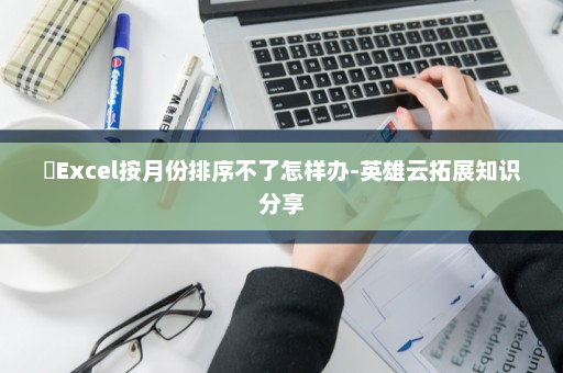 ​Excel按月份排序不了怎样办-英雄云拓展知识分享