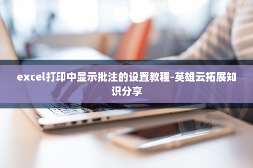 excel打印中显示批注的设置教程-英雄云拓展知识分享
