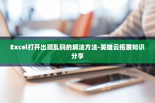 Excel打开出现乱码的解法方法-英雄云拓展知识分享