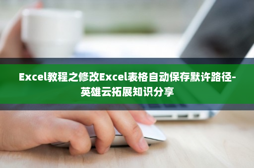 Excel教程之修改Excel表格自动保存默许路径-英雄云拓展知识分享