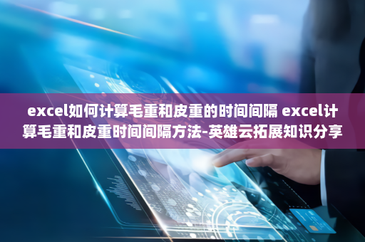 excel如何计算毛重和皮重的时间间隔 excel计算毛重和皮重时间间隔方法-英雄云拓展知识分享