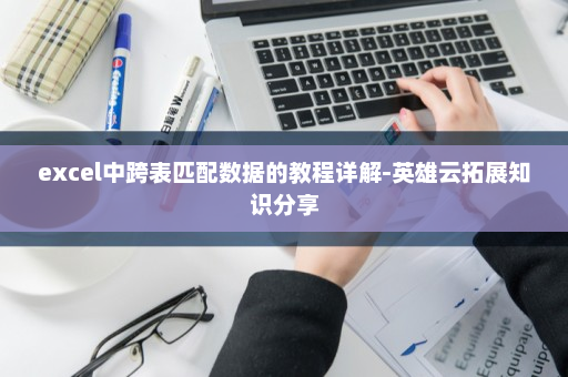excel中跨表匹配数据的教程详解-英雄云拓展知识分享