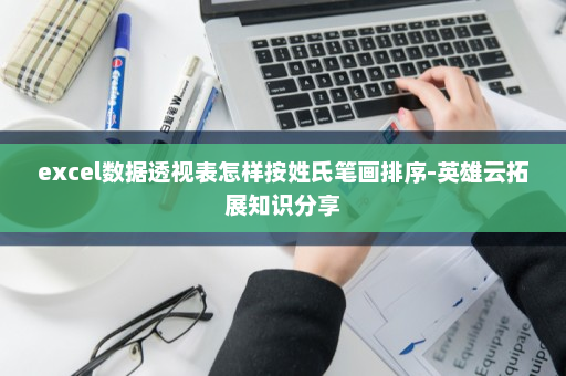 excel数据透视表怎样按姓氏笔画排序-英雄云拓展知识分享