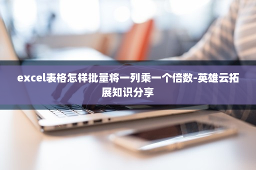 excel表格怎样批量将一列乘一个倍数-英雄云拓展知识分享