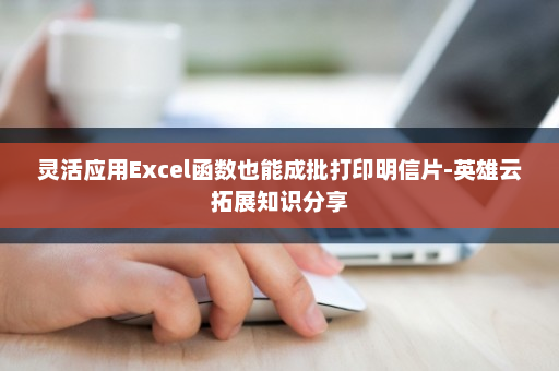 灵活应用Excel函数也能成批打印明信片-英雄云拓展知识分享
