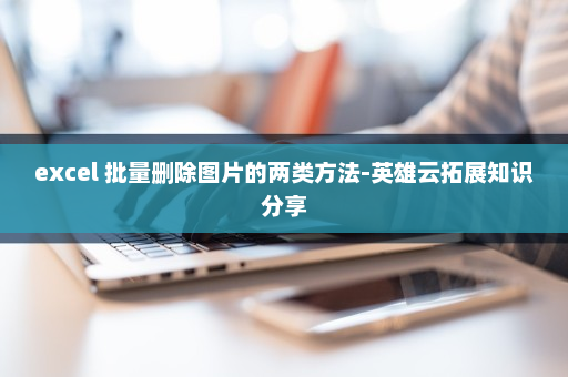 excel 批量删除图片的两类方法-英雄云拓展知识分享