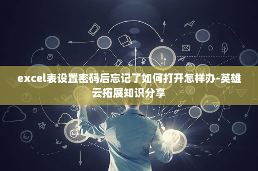 excel表设置密码后忘记了如何打开怎样办-英雄云拓展知识分享