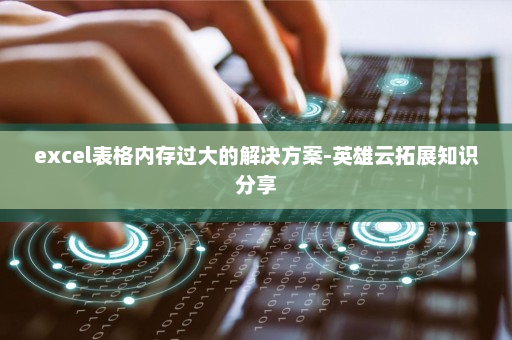 excel表格内存过大的解决方案-英雄云拓展知识分享