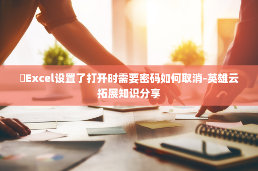 ​Excel设置了打开时需要密码如何取消-英雄云拓展知识分享