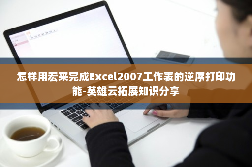 怎样用宏来完成Excel2007工作表的逆序打印功能-英雄云拓展知识分享