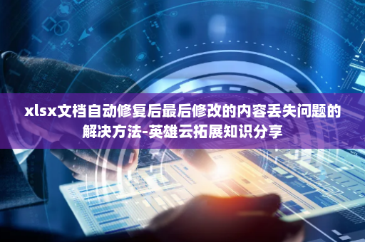 xlsx文档自动修复后最后修改的内容丢失问题的解决方法-英雄云拓展知识分享