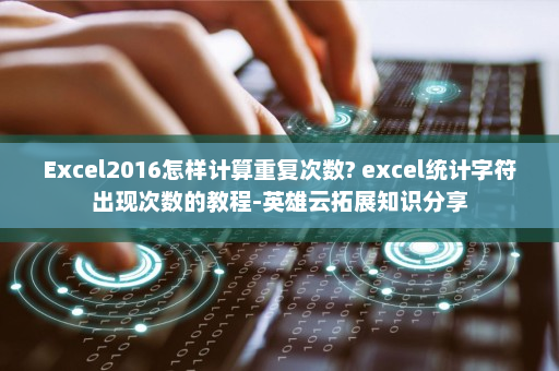 Excel2016怎样计算重复次数? excel统计字符出现次数的教程-英雄云拓展知识分享