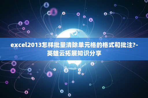 excel2013怎样批量清除单元格的格式和批注?-英雄云拓展知识分享