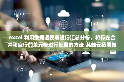 excel 利用数据透视表进行汇总分析，将存在合并和空行的单元格进行处理的方法-英雄云拓展知识分享