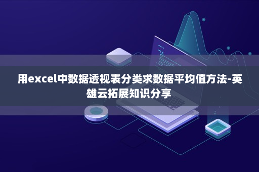 用excel中数据透视表分类求数据平均值方法-英雄云拓展知识分享 用excel中数据透视表分类求数据平均值方法-英雄云拓展知识分享