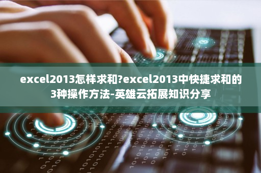 excel2013怎样求和?excel2013中快捷求和的3种操作方法-英雄云拓展知识分享