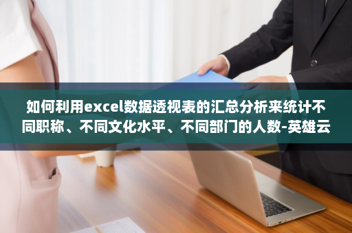 如何利用excel数据透视表的汇总分析来统计不同职称、不同文化水平、不同部门的人数-英雄云拓展知识分享