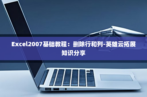 Excel2007基础教程：删除行和列-英雄云拓展知识分享