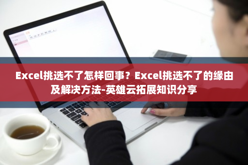 Excel挑选不了怎样回事？Excel挑选不了的缘由及解决方法-英雄云拓展知识分享