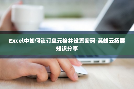 Excel中如何锁订单元格并设置密码-英雄云拓展知识分享