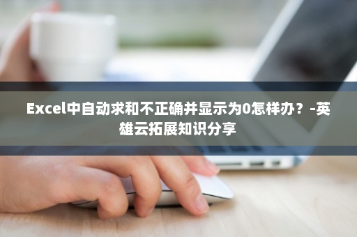 Excel中自动求和不正确并显示为0怎样办？-英雄云拓展知识分享