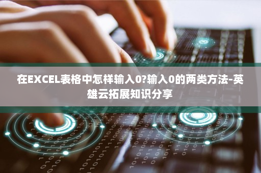 在EXCEL表格中怎样输入0?输入0的两类方法-英雄云拓展知识分享