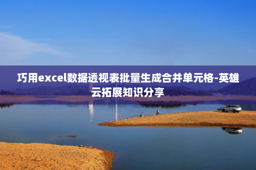巧用excel数据透视表批量生成合并单元格-英雄云拓展知识分享