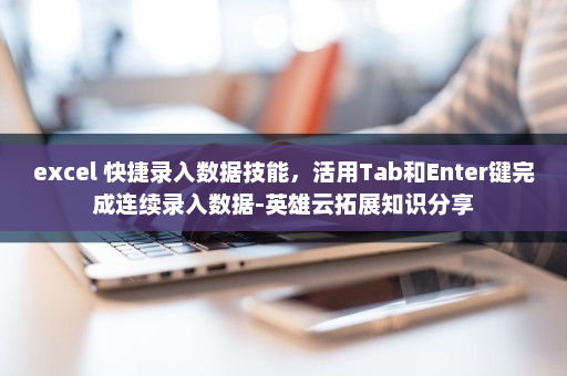 excel 快捷录入数据技能，活用Tab和Enter键完成连续录入数据-英雄云拓展知识分享