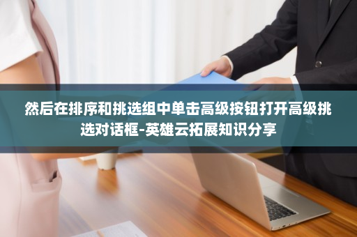 然后在排序和挑选组中单击高级按钮打开高级挑选对话框-英雄云拓展知识分享