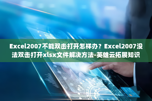 Excel2007不能双击打开怎样办？Excel2007没法双击打开xlsx文件解决方法-英雄云拓展知识分享