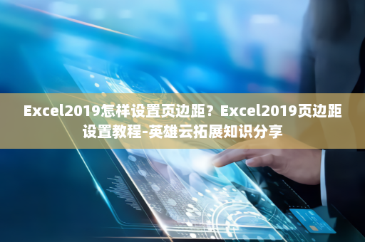 Excel2019怎样设置页边距？Excel2019页边距设置教程-英雄云拓展知识分享