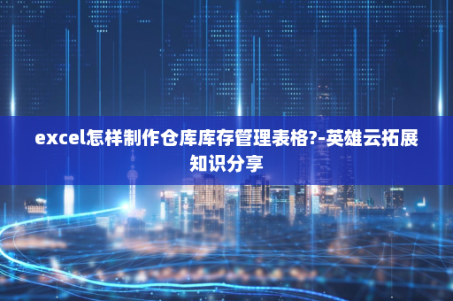 excel怎样制作仓库库存管理表格?-英雄云拓展知识分享