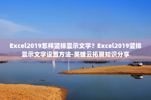 Excel2019怎样竖排显示文字？Excel2019竖排显示文字设置方法-英雄云拓展知识分享