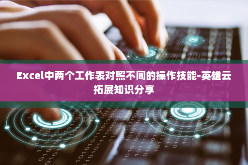 Excel中两个工作表对照不同的操作技能-英雄云拓展知识分享