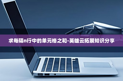 求每隔n行中的单元格之和-英雄云拓展知识分享