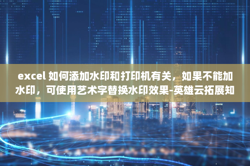 excel 如何添加水印和打印机有关，如果不能加水印，可使用艺术字替换水印效果-英雄云拓展知识分享