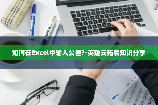 如何在Excel中输入公差?-英雄云拓展知识分享